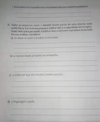 __
3. Tanto os anúncios como o hotsite fazem parte de uma mesma ação
publicitária . Escreva uma pequena análise sobre a capacidade (ou incapaci-
dade) deles para persuadir o público-alvo a consumir o produto anunciado.
Em sua análise , considere:
a) as ideias às quais o produto é associado.
__
b) a interatividade proposta na campanha.
__
c) a mídia em que ela circulou (redes sociais).
__
d) a linguagem usada.
__