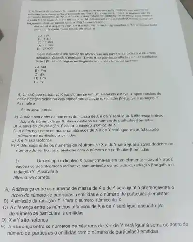 3) A técnica do carbono-14 permite a datação de fósseis pela medição dos valores de
emissão beta desse isótopo presente no fossil, Para um ser em vida, o máximo são 15
emissôes beta/(min.g)Após a morte, a quantidade de carbono-14 se reduz pela metade
a cada 5.730anos A prova do carbono 14. Disponivel em (adaptado)Considere que um
fragmento fóssil de massa igual a 30 g foi encontrado
em um sitio arqueológico, e a medição de radiação apresentou 6.750 emissoes beta
por hora. A idade desse fóssil, em anos, 6
A) 450
B)1.433
C) 11.460
D) 17.190
E) 27.000
3)Um nuclideo é um núcleo de átomo com um número de prótons e nêutrons
definidos. Quando o nuclídeo .Emite duas particulas alfa (a) e duas particulas
beta (beta ) , ele dá origem ao Seguinte átomo do elemento químico:
A) Md
B) Fm
C) Bk
D) Cm
E) Pu
4) Um isótopo radioativo X transforma-se em um elemento estável Y após reaçōes de
desintegração radioativa com emissão de radiação a , radiação Bnegativa e radiação Y.
Assinale a
Alternativa correta.
A) A diferença entre os números de massa de X e de Y será igual à diferença entre o
dobro do número de particulas a emitidas e 0 número de particulas Bemitidas.
B) A emissão da radiação Y altera o número atômico de X.
C) A diferença entre os números atômicos de X e de Y será igual ao quádruplodo
número de partículas a emitidas.
D) Xe Y são isótonos.
E) A diferença entre os números de nêutrons de X e de Y será igual à soma dodobro do
número de partículas a emitidas com o número de partículas beta  emitidas.
5)	Um isótopo radioativo X transforma-se em um elemento estável Y após
reaçōes de desintegração radioativa com emissão de radiação a , radiação Bnegativa e
radiação Y Assinale a
Alternativa correta.
A) A diferença entre os números de massa de X e de Y será igual à diferençaentre o
dobro do número de particulas a emitidas e 0 número de particulas beta  emitidas.
B) A emissão da radiação Y altera o número atômico de X.
C) A diferença entre os números atômicos de X e de Y será igual aoquádruplo
do número de particulas a emitidas.
D) Xe Y são isótonos.
E) A diferença entre os números de nêutrons de X e de Y será igual à soma do dobro do
número de particulas a emitidas com o número de particulas emitidas.