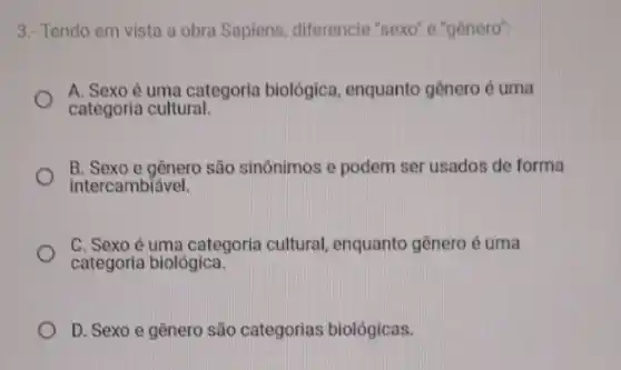 3.- Tendo em vista a obra Sapiens, diferencie "sexo" e "gènero":
A. Sexo é uma categoria biológica enquanto genero é uma
categoria cultural.
B. Sexo e gênero são sinônimos e podem ser usados de forma
intercambiável.
C. Sexo é uma categoria cultural, enquanto gênero é uma
categoria biológica.
D. Sexo e gênero são categorias biológicas.