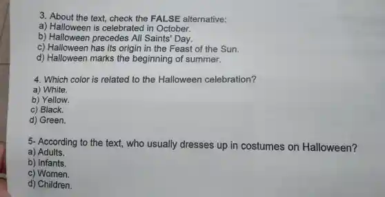 3. About the text check the FALSE alternative:
a) Halloween is celebrated in October.
b)Halloween precedes All Saints Day.
C)Halloween has its origin in the Feast of the Sun.
d)Halloween marks the beginning of summer.
4. Which color is related to the Halloween celebration?
a)White.
b)Yellow.
C)Black.
d)Green.
5- According to the text who usually dresses up in costumes on Halloween?
a)Adults.
b)Infants.
C)Women.
d) Children.