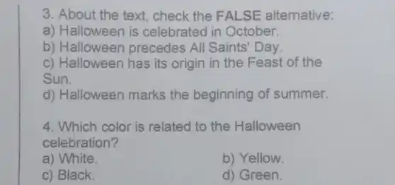 3. About the text, check the FALSE alternative:
a) Halloween is celebrated in October.
b) Halloween precedes All Saints'Day.
c) Halloween has its origin in the Feast of the
Sun.
d) Halloween marks the beginning of summer.
4. Which color is related to the Halloween
celebration?
a) White.
b) Yellow.
c) Black.
d) Green.