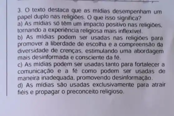 3. texto destaca que as midias desempenh am um
papel duplo nas religioes. O que isso significa?
a) As mídias só têm um positivo nas religioes.
tornando a experiencia religiosa mais inflexivel.
b) As mídias podem ser usadas nas religioes para
promover a liberdade de escolha e a compreensão da
diversidade de crencas , estimulando uma abordagem
mais desinformada e consciente da fé.
c) As mídias podem ser usadas tanto para fortalecer a
comunicação e a fe como podem ser usadas de
maneira inadequada promovendo desinformação.
d) As mídias sao usadas exclusivamente para atrair
fiéis e propagar o preconceito religioso.