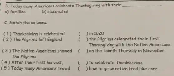 3. Today many Americans celebrate Thanksgiving with their __
a) families
C. Match the columns.
(1) Thanksgiving is celebrated
( 2 ) The Pilgrims left England
(3) The Native Americans showed
the Pilgrims
(4) After their first harvest,
(5) Today many Americans travel
() in 1620
() the Pilgrims celebrated their first
Thanksgiving with the Native Americans.
() on the fourth Thursday in November.
() to celebrate Thanksgiving.
() how to grow native food like corn.
b) classmates