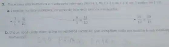 3. Trace uma reta numérica e divida cada intervalo (de 0 a 1, de 1a2ede 2a3)em 5 partes de 1 cm
a. Localize, na reta numérica, os pares de numeros racionais indicados.
(3)/(5) e (6)/(10)
(6)/(5) e (12)/(10)
(26)/(10) e (39)/(15)
b. Oque voce pode dizer sobre os numeros racionais que compoem cada par quanto a sua localizac
numérica?