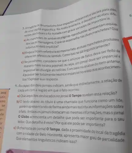 3. A tragédia de Brumadinho teve impactos ambientastre
de uma regiāo
de uma região especifica. Na eirdia brasileira ode demportanequiva
e foi tratado com manchetes
de mensagens . O que se assemelha
informação está implícita?
b) Emborafaçam referência ao mesmo fato, as duas masticamente?
diferentes efeitos de sentido. Como isso se dá
c) No jornalismo , considera-se que o anúncio de fatos deva ser feito da
maneira mais neutra possivel, ou seja, um jornal deve ser imparcial e
impessoal ao divulgar as notícias. Com base na análise do
épossivelser totalmente neutro e imparcial no relato dos acontecimen-
tos? Explique sua resposta.
4. As capas dos dois jornais indicam, ainda que indiretamente , a relação de
cada um com a região em que o fato ocorreu.
a) Que aspectos destacados no jornal 0 Tempo revelam essa relação?
b) O texto abaixo do título é uma chamada que funciona como um lide
porém apresentandc deforma aindamais sucinta as informações sobre
ofato.Ambos osjornais destacam as informações , mas o jornal
Globo acrescenta um detalhe que pode ser importante para o seu
leitor.Que detalhe é esse? Por que ele pode ser importante?
c) A chamada do jornal O Tempo, dada a proximidade do local da tragédia
com a cidade de Belo Horizonte , apresenta maior grau de parcialidade.
Que elementos linguisticos indicam isso?