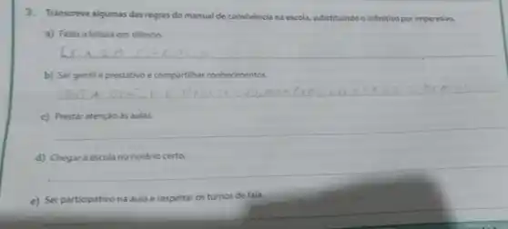 3. Transcreva algumas das regras do manual de convivència na escola.substituindo o infinitivo por imperativo.
a) Fazer a leitura em silêncio.
b) Ser gentile prestativo e compartilhar conhecimentos.
__
c) Prestar atenção às aulas.
__
d) Chegarà escola no horário certo.
__
e)
eitar os turnos de fala.
__