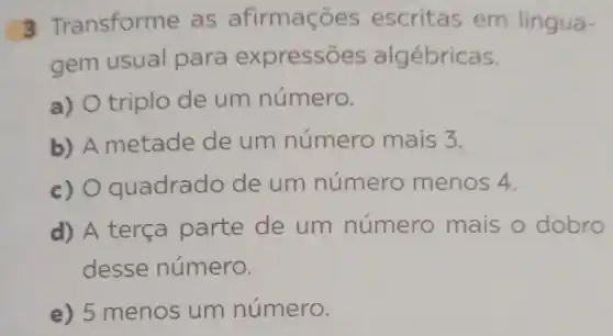 3 Tre ansforme as afirmaçõ es escritas em lingua-
gem usual para express es algébricas.
a) O triplo de um número.
b) A metade de um número mais 3.
c) O quadrado de um número menos 4.
d) A terça parte de um número mais o dobro
desse número.
e) 5 menos um número.