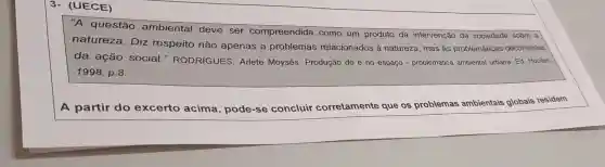 3- (UECE)
A questão ambiental deve ser compreendida como um produto da intervenção da sociedade sobre a
natureza . Diz respeito não apenas a problemas relacionados à natureza , mas as problemáticas decorrentes
da ação social."RODRIGUES Arlete Moysés . Produção do e no espaço - problemática ambiental urbana. Ed Hucitec.
1998, p.8.
A partir do excerto acima , pode-se concluir corretamente que os problemas ambientais globais residem