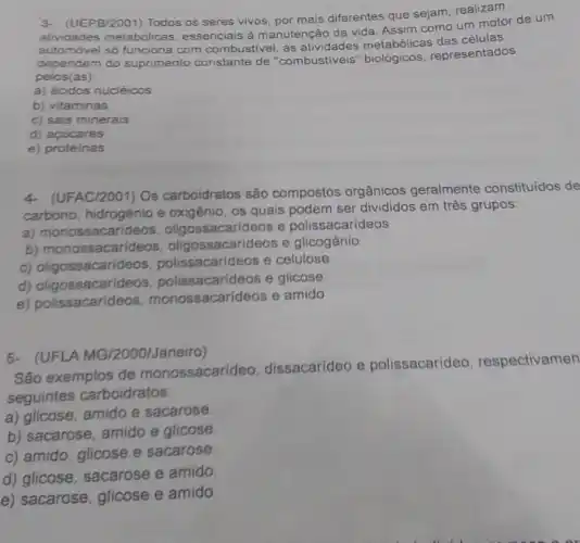 3- (UEPB/2001) Todos os seres vivos, por mais differentes que sejam, realizam
atividades metabólicas essenciais à manutenção da vida. Assim como um motor de um
só funciona com combustivel as atividades metabólicas das células
dependem do suprimento de "combustiveis" biológicos representados
pelos (as):
a) ácidos nucléicos
b) vitaminas
c) sais minerais
d) acúcares
e) proteinas
4- (UFAC/2001) Os carboidratos são compostos orgânicos geralmente constituídos de
carbono, hidrogênio e oxigênio, os quais podem ser divididos em três grupos:
a) monossacaride os, oligossacarideos e polissacarídeos
b) monossacarideos oligossacarideos e glicogênio
c) oligossacarid eos, polissacarideos e celulose
d) oligossacarideos polissacarideos e glicose
e) polissacarid eos, monossacarideos e amido
(UFLA MG/2000/Janeiro)
São exemplos de monossacarideo, dissacarideo e polissacarídeo respectivamen
seguintes carboidratos:
a) glicose, amido e sacarose.
b) sacarose, amido e glicose.
c) amido, glicose e sacarose.
d) glicose, sacarose e amido.
e) sacarose, glicose e amido