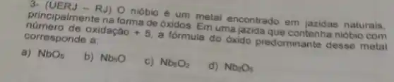 3- (UERJ - RJ) O nióbio é um metal encontrado em naturais.
principalmente na forma de óxidos. Em uma jazida que contenha niobio com
número de oxidação +5 a fórmula do óxido predominante desse metal
corresponde a:
a) NbO_(5)
b) Nb_(5)O
c) Nb_(5)O_(2)
d) Nb_(2)O_(5)