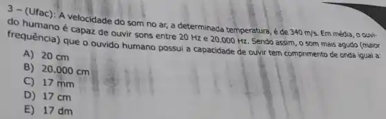 3- (Ufac): A velocidade do som no ar,a determinada temperatura,de 340m/s Em média, o ouvi-
do humano é capaz de ouvir sons entre 20 Hz e 20 .000 Hz. Sendo assim , o som mais agudo (maior
frequência) que o ouvido humano possui a capacidade de ouvir tem comprimento de onda igual a:
A) 20 cm
B) 20.000 cm
C) 17 mm
D) 17 cm
E) 17 dm