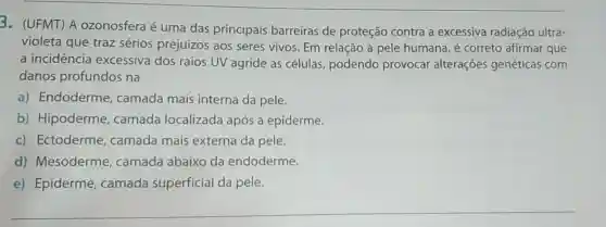 3. (UFMT) A ozonosfera é uma das principais barreiras de proteção contra a excessiva radiação ultra-
violeta que traz sérios prejuizos aos seres vivos. Em relação à pele humana é correto afirmar que
a incidência excessiva dos raios UV agride as células podendo provocar alterações genéticas com
danos profundos na
a) Endoderme , camada mais interna da pele.
b) Hipoderme , camada localizada após a epiderme.
c) Ectoderme , camada mais externa da pele.
d) Mesoderme , camada abaixo da endoderme.
e) Epiderme , camada superficial da pele.