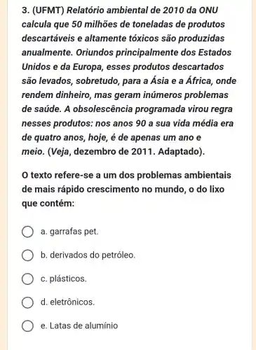 3. (UFMT)Relatório ambiental de 2010 da ONU
calcula que 50 milhões de toneladas de produtos
descartáveis e altamente tóxicos são produzidas
anualmente Oriundos principalmente dos Estados
Unidos e da Europa, esses produtos descartados
são levados , sobretudo , para a Ásia e a África , onde
rendem dinheiro, mas geram inúmeros problemas
de saúde. A obsolescência programada virou regra
nesses produtos : nos anos 90 a sua vida média era
de quatro anos, hoje, é de apenas um ano e
meio. (Veja , dezembro de 2011.Adaptado)
texto refere-se a um dos problemas ambientais
de mais rápido crescimento no mundo, o do lixo
que contém:
a. garrafas pet.
b. derivados do petróleo.
c. plásticos.
d. eletrônicos.
e. Latas de alumínio