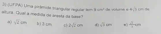 3) (UFPA) Uma pirâmide triangular regular tem
9cm^3 de volume e 4sqrt (3) cm de
altura. Qual a medida de aresta da base?
a) sqrt (2)cm
b) 3 cm
C) 2sqrt (2)cm
d) sqrt (3)cm
e) (sqrt (3))/(3)cm