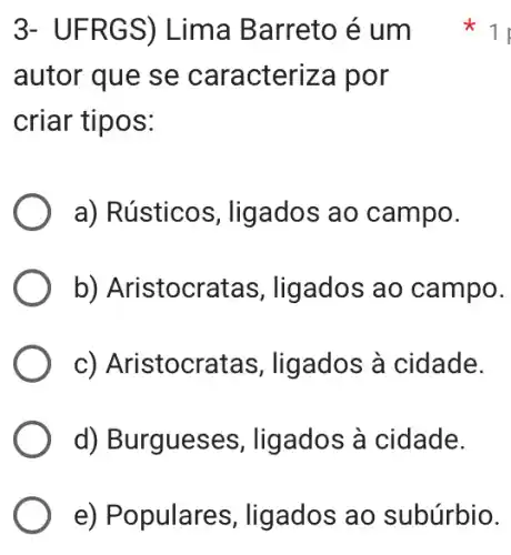 3- UFRG S) Lima Barreto é um
autor que se caracteriza por
criar tipos:
a) Rústicos, ligados ao campo.
b) Aristocrat as, ligados ao campo.
c) Aristocrat as, ligados à cidade.
d) Burgueses , ligados à cidade.
11
e) Populares, ligados ao subúrbio.