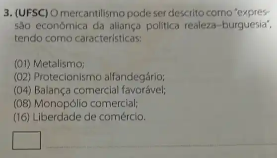 3. (UFSC) O mercantilismo pode ser descrito como "expres-
são econômica da aliança política realeza-burguesia",
tendo como características:
(01) Metalismo;
(02) Protecionismo alfandegário;
(04) Balança comercial favorável;
(08) Monopólio comercial;
(16) Liberdade de comércio.
square