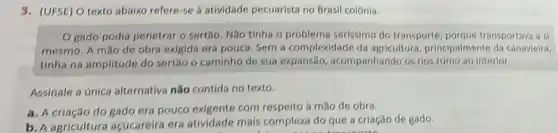 3. (UFSE) O texto abalix refere-se a atividade pecuarista no Brasil colónia.
gado podia penetrar o sertão. NGo tinha o problema serissimo do transporte porque transportava a
mesmo. A mão de obra exigida era poucs Sem a complexidade da agricultura, principalmente da canavieira.
tinha na amplitude do sertilo o caminho de 5ua expansão acompanhando os rios rumo ao interior.
Assinale a única alternativa não contida no texto.
a. A criacilo do gado era pouco exigents com respeito à mão de obra.
b. A agricultura acucareira era atividade mais complexa do que a criação de gado.