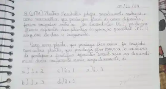 3. (UFTM) Plantas Mkirabilis Jalapa, papularmente comercidas como maraulud, que produzem floces de coves diferentes, foram exugadas entre se. as descendentes (r_(1)) , produzem floces diferentes das plantas da gexagas parental (P^prime. . 0 esquina ilustra o cargamento.
Caso uma planta, que produza fler reérea, foi crugada Com autra planta, que produza flox branca, o número de genólipas e fenátipos diferentes encontrados ma descendé meia descre exugamento sexia, respectivamente, de
a) 1 mathrm(e) 2 
c) 2 mathrm(e) 1 
e) 2 mathrm(e) 3 
b) 1 mathrm(e) 3 
d) 2 mathrm(e) 2