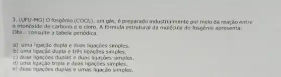 3. (UFU-MG) O fosgênio (COCl_(2)) um gás, é preparado industrialmente por meio da reação entre
monóxido de carbono e o cloro. A fórmula estrutural da molécula do fosgênio apresenta:
Obs.: consulte a tabela periódica.
a) uma ligação dupla e duas ligações simples.
b) uma ligação dupla e três ligações simples.
c) duas ligações duplas e duas ligações simples.
d) uma ligação tripla e duas ligações simples.
e) duas ligações duplas e umas ligação simples.