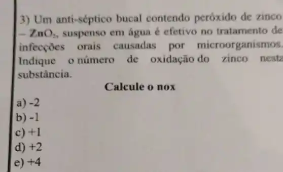 3) Um anti-séptico bucal contendo peróxido de zinco
-ZnO_(2) suspenso em água é efetivo no tratamento de
infecçōes orais causadas por microorganismos.
Indique o número de oxidação do zinco nesta
substância.
Calcule o nox
a) -2
b) -1
c) +1
d) +2
e) +4