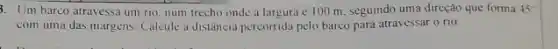 3. Um barco atravessa um rio, num trecho onde a largura é 100 m. seguindo uma direção que forma 45^circ 
com uma das margens Calcule a distância percorrida pelo barco para atravessar () 110.