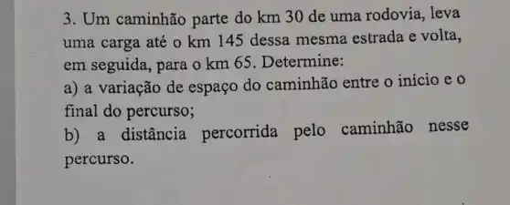 3. Um caminhão parte do km 30 de uma rodovia , leva
uma carga até o km 145 dessa mesma estrada e volta,
em seguida , para o km 65 . Determine:
a) a variação de espaço do caminhão entre o início e 0
final do percurso;
b) a distância percorrida pelo caminhão nesse
percurso.