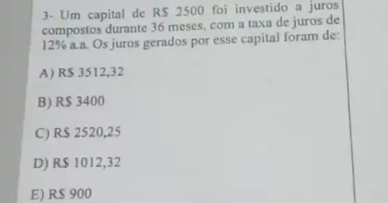 3- Um capital de R 2500 foi investido a juros
compostos durante 36 meses, com a taxa de juros de
12%  a.a. Os juros gerados por esse capital foram de:
A) RS3512,32
B) R 3400
C) RS2520,25
D) R 1012,32
E) R 900