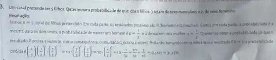 3. Um casal pretende ter 5 filhos. Determinar a probabilidade de que, doss filh s, 3 sejam do sexo masculino.
e2 do sexo feminino.
Resolução:
Temos n=5
total de filhos pretendido Em cada parto, os resultados possiveis são P (homem) eQ (mulher)Como, em cada parto a probabilidadeé a
mesma para os dois sexos, a probabilidade de nascerum homem
p=(1)/(2) eade nascer uma mulher. q=(1)/(2) Queremos obtera probabilidadede que o
resultado Pocorra 3 vezes (e, como consequência o resultado Q ocorra 2 vezes). Portanto, tomando como referência o resultado P k=3 a probabilidade
pedida lt (} 5 3{16