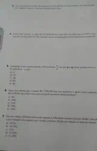 3. Um comerciante recebeu um desconto de RS 300,00 cm uma compra cujo valor era de
RS2400,00 Calcule a taxa percentual do desconto.
4.Sobre uma compra no valor de
RS5000,00 . foi concedido um desconto de 20%  e.em
seguida, um desconto de 10%  . Quanto custou a compra após os dois descontos sucessivos?
5.Considere a taxa percentual de 12%  na forma (p)/(q) , em que p e q sejam primos entre si.
valor de q -p será
a) 6.
b) 22.
c) 58.
d) 60.
e) 68.
6. Uma mercadoria que custava RS2500,00
teve um aumento e agora está custando
RS2700,00
Qual foi a taxa percentual de aumento desse produto?
a) 8% 
b) 10% 
C) 12% 
d) 14% 
e) 16% 
7. Emum colégio, 45% 
dos alunos são rapazes, e 25% 
deles cursam o Ensino Médio.Calcule
a porcentagem dos rapazes que cursam o Ensino Médio em relação ao total de alunos.
a) 10,5% 
b) 10,75% 
C) 11% 
d) 11,25% 
e) 11,50%