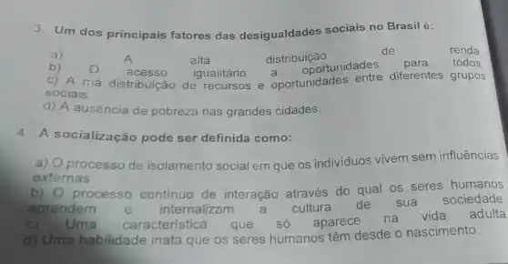 3. Um dos principais fatores das desigualdades sociais no Brasilé:
a)
alta	distribuição
de	renda
b)
acesso igualitário a
oportunidades para todos
c) A má distribuição de recursos e oportunidades entre diferentes grupos
sociais.
d) A ausência de pobreza nas grandes cidades.
4. A socialização pode ser definida como:
a) O processo de isolamento social em que os indivíduos vivem sem influências
externas.
b) 0 processo contínuo de interação através do qual os seres humanos
aprendem e internalizam a cultura de sua
sociedade.
C) Uma caracteristica que só aparece na
vida adulta
d) Uma habilidade inata que os seres humanos têm desde o nascimento.