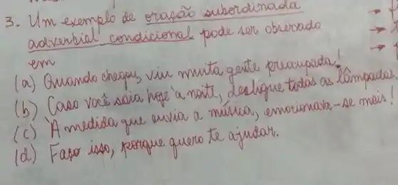 3. Um exemplo de oração suberdinada adverbial condicional pode ser obrenado em
(a) Guando chegou, viu muita gente preocupada!
(b) Caso vacé saia hape à noit, desligue todas as lâmpadas
(c) 'A medida que evvia a música, emocionava - se mais!
(d) Fago isso, porque quero te ajudar.