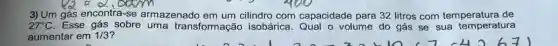 3) Um gás encontra-se armazenado cilindro com capacidade para 32 litros com temperatura de
27^circ C Esse gás sobre uma transformação isobárica. Qual o volume do gás se sua temperatura
aumentar em 1/3 ?