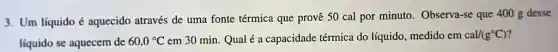 3. Um líquido é aquecido através de uma fonte térmica que provê 50 cal por minuto . Observa-se que 400 g desse
líquido se aquecem de 60,0^circ C em 30 min. Qual é a capacidade térmica do líquido, medido em cal/(g^circ C)