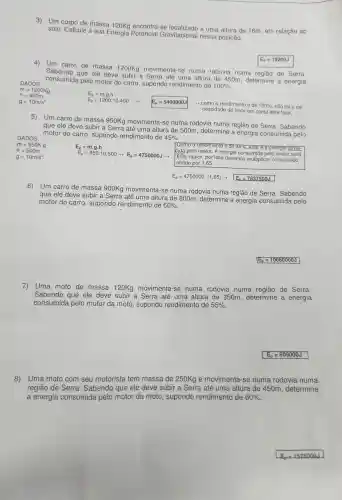 3) Um massa -se a uma altura de 16m,em relação ao
solo Calcule a sua Energia Potencial Gravitacional nessa posição.
4)
Um carro de massa 1200Kg movimen ta-se numa rodovia numa de Serra.
Sabendo que ele deve subir a Serra até uma altura de 450m , determine a energia
consumida pelo motor do carro , supondo rendiment de
100% 
m=1200Kg h=450m
m = 1200Kg
DADOS:
E_(p)=mcdot gcdot h
E_(p)=1200.10.450 arrow E_(p)=5400000J
>como o rendimento é de 100%  não há a ne-
cessidade de levar em conta este fator.
E_(p)=19200J
5)
Um carro de massa 950Kg movimenta -se numa rodovia numa regiāo de Serra Sabendo
que ele deve subir a Serra até uma altura de 500m , determine a energia consumida pelo
motor do carro , supondo rendimento de 45% 
DADOS:
m=950Kg
E_(p)=mcdot gcdot h
E_(p)=950.10.500arrow E_(p)=4750000Jarrow 
Como rendimento e de 45%  esta e a energia Tome-
cida pelo motor A energia consumida pelo motor será
h=500m
g=10m/s^2
E_(p)=4750000.(1,65)arrow E_(p)=7837500J
6) Um carro de massa 900Kg movimenta-se numa rodovia numa região de Serra . Sabendo
que ele deve subir a Serra até uma altura de 800m , determine a energia consumida pelo
motor do carro , supondo rendimento de 60% 
E_(p)=10080000J
7) Uma moto de massa 120Kg movimenta-se numa rodovia numa região de Serra.
Sabendo que ele deve subir a Serra até uma altura de 350m , determine a energia
consumida pelo motor da moto , supondo rendiment de 55% 
E_(p)=609000J
8) Uma moto com seu motorista tem massa de 250Kg e movimenta I-se numa rodovia numa
região de Serra . Sabendo que ele deve subir a Serra até uma altura de 450m , determine
a energia consumida pelo motor da moto , supondo rendimento de 60%