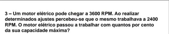 3 - Um motor elétrico pode chegar a 3600 RPM. Ao realizar
determinados ajustes percebeu-se que o mesmo trabalhava a 2400
RPM. O motor elétrico passou a trabalhar com quantos por cento
da sua capacidade máxima?