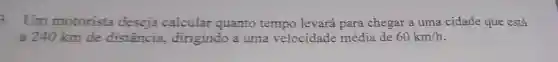 3. Um motorista calcular quanto tempo levará para chegar a uma cidade que está
a 240 km de distância , dirigindo a uma velocidade média de 60km/h