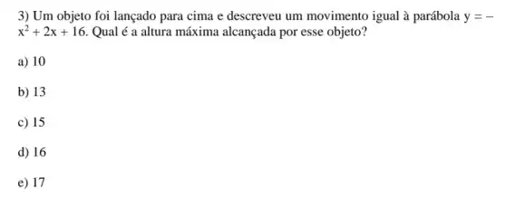 3) Um objeto foi lançado para cima e descreveu um movimento igual à parábola y=-
x^2+2x+16 . Qual é a altura máxima alcançada por esse objeto?
a) 10
b) 13
c) 15
d) 16
e) 17