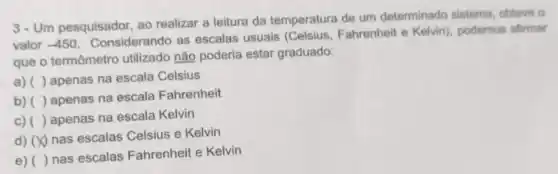 3- Um pesquisador ao realizar a leitura da temperatura de um determinado sistema obteve o
valor -450
Considerando as escalas usuais Fahrenheit e Kelvin)podemos afirmar
que o termômetro utilizado não poderia estar graduado:
a) ( ) apenas na escala Celsius
b) ( ) apenas na escala Fahrenheit
c) () apenas na escala Kelvin
d) (X) nas escalas Celsius e Kelvin
e) ( ) nas escalas Fahrenheit e Kelvin