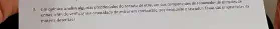 3. Um químico analisa algumas propriedades do acetato de etila, um dos componentes do removedor de esmaltes de
unhas, afim de verificar sua capacidade de entrar em combustão, sua densidade e seu odor. Quais são propriedades da
matéria descritas?