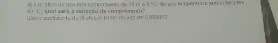 3) Um trilho de aço tem comprimento de 15 m a 0^circ C . Se sua temperatura aumentar para
40^circ C qual será a variação de comprimento?
Use o coeficiente de dilatação linear do aço alpha =0,000012