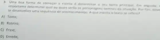 3. Uma boa forma de começar a escrita 6 determinar o seu tema principal. Em seguida,
importante determinar qual ou quais seráo os personagens:centrais da situação. Por fim, deve
se desenvolver uma sequência de acontecimentos. Aque escrita o textose refere?
A) Texto,
B) Roteiro
C) Frase,
D) Enredo;