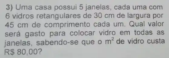 3) Uma ca sa possui 5 janelas cada uma com
6 vidros retangulares de 30 cm de largura por
45 cm de comprimento cada um . Qual valor
será gasto para colocar vidro em todas as
janelas sabendo-se que 0m^2 de vidro custa
R 80,00