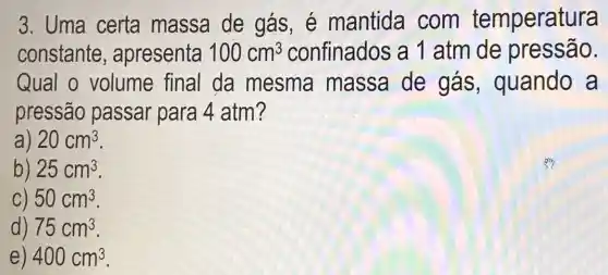 3. Uma certa massa de gás, é mantida com temperatura
constante , apresenta 100cm^3 confinados a 1 atm de pressão.
Qual o volume final da mesma massa de gás , quando a
pressão passar para 4 atm?
) 20cm^3
b) 25cm^3
C) 50cm^3
d) 75cm^3
e) 400cm^3