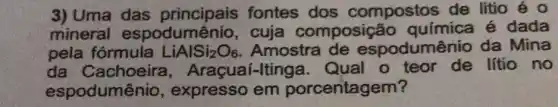 3) Uma das fontes dos compostos de litio é o
mineral espodumênio , cuja composiçé áo química é dada
pela fórmula LiAlSi_(2)O_(6) . Amostra de espodumênio da Mina
da Cachoeira , Araçuaí-Iting a. Qual o teor de lítio no
espodumênio , expresso em porcentagem?