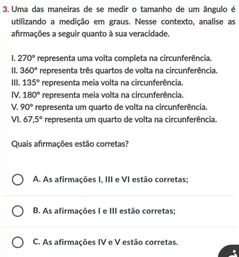 3. Uma das maneiras de se medir o tamanho de um ângulo é
utilizando a medição em graus. Nesse contexto , analise as
afirmações a seguir quanto a sua veracidade.
1. 270^circ  representa uma volta completa na circunferência.
ll. 360^circ  representa três quartos de volta na circunferência.
lll. 135^circ 	meia volta na circunferência.
M 180^circ  representa meia volta na circunferência.
v. 90^circ  representa um quarto de volta na circunferência.
M. 67,5^circ  representa um quarto de volta na circunferência.
Quais afirmações estão corretas?
A. As afirmações I , III e VI estão corretas;
B. As afirmações I e III estão corretas;
C. As afirmações IV e V estão corretas.