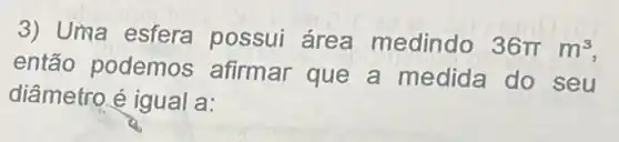 3) Uma esfera possui área medindo 36pi m^3
então podemos afirmar que a medida do seu
diâmetro é igual a: