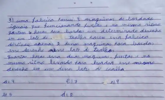 3) uma falerica benci 3 maquinas de lordado iguais que funcionando funtas e no mesmo ritmo gastan 6 para tara lordar um determinado deserha em un late de tenlha horem ena falirica dertired apemas 2 dimas maquinas para lordas esse desenho nesse lote de tachos.
quantas horas essa duas maquisas. funtas e no mesmo ritmo levado tera lordar esse mesmo desenho em um denso lates de lcalha
a) 4
e17
e19
e) 5
d18