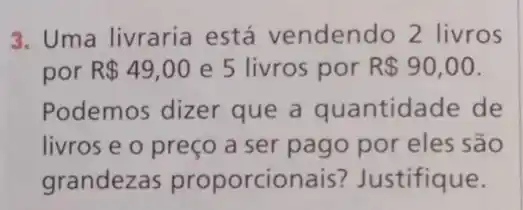 3. Uma livraria está vendendo 2 livros
por R 49,00 e 5 livros por R 90,00
Podemos dizer que a quantidade de
livros e o preço a ser pago por eles são
grandezas proporcion ais? Justifique.