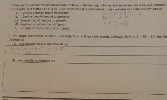 3. Uma particula descreve um movimento retilineo uniforme, segundo um referencial inercial. A equação horária
da posição, com dados no s.l., é S=-2+5t Neste caso podemos afirmar que a velocidade escalar da partícula é:
a)
-2m/s eo movimento é retrógrado.
b) -2m/s eo movimento é progressivo.
(c) 5m/s e o movimento é progressivo
d) 5m/s eo movimento é retrógrado.
-2,5m/s e o movimento é retrógrado.
4. Um corpo movimenta-se sobre uma trajetória retilínea obedecendo à função horária S=60-10t(noSI)
Determine:
a) sua posição inicial sua velocidade;
b) sua posição no instante 3 s.
square