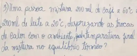 3) Uma pessoa mistura 200 mathrm(ml) de café a 60^circ mathrm(C) 200 mathrm(ml) de lite a 20^circ mathrm(C) , deprezando as trocas de calor com o ambiente, qualatemperatura final da mistura no equilíbrio térmieo?